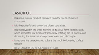CASTOR OIL
• It is also a natural product, obtained from the seeds of Ricinus
communis.
• It is the powerful and one of the oldest purgatives.
• It is hydrolyzed in the small intestine to its active form ricinoleic acid,
which stimulates intestinal contractions by irritating the GI mucosa and
decreasing the intestinal absorption of water and electrolytes.
• It also acts like detergent and softens the stools by lowering surface
tension.
• Dose: Adult: 15–25 ml & Children: 5–15 ml
• It should be taken in the morning, as it takes 2-3 hours to perform
 