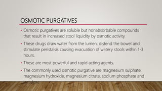 OSMOTIC PURGATIVES
• Osmotic purgatives are soluble but nonabsorbable compounds
that result in increased stool liquidity by osmotic activity.
• These drugs draw water from the lumen, distend the bowel and
stimulate peristalsis causing evacuation of watery stools within 1-3
hours.
• These are most powerful and rapid acting agents.
• The commonly used osmotic purgative are magnesium sulphate,
magnesium hydroxide, magnesium citrate, sodium phosphate and
lactulose.
 