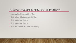 DOSES OF VARIOUS OSMOTIC PURGATIVES
• Mag. sulfate (Epsom salt): 5–15 g.
• Sod. sulfate (Glauber’s salt): 10–15 g.
• Sod. phosphate: 6–12 g.
• Sod. phosphate: 6–12 g
• Sod. pot. tartrate (Rochelle salt): 8–15 g
 
