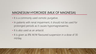 MAGNESIUM HYDROXIDE (MILK OF MAGNESIA)
• It is a commonly used osmotic purgative.
• In patients with renal impairment, it should not be used for
prolonged periods as it causes hypomagnesaemia.
• It is also used as an antacid.
• It is given as 8% W/W flavoured suspension in a dose of 30
ml/day.
 