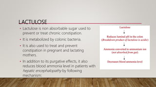 LACTULOSE
• Lactulose is non absorbable sugar used to
prevent or treat chronic constipation.
• It is metabolized by colonic bacteria.
• It is also used to treat and prevent
constipation in pregnant and lactating
mothers.
• In addition to its purgative effects, it also
reduces blood ammonia level in patients with
hepatic encephalopathy by following
mechanism:
 