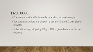 LACTULOSE
• The common side effects are flatus and abdominal cramps.
• For purgative action, it is given in a dose of 10 gm BD with plenty
of water.
• In hepatic encephalopathy, 20 gm TDS is given but causes loose
motions.
 