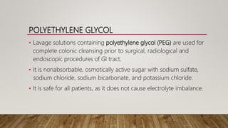 POLYETHYLENE GLYCOL
• Lavage solutions containing polyethylene glycol (PEG) are used for
complete colonic cleansing prior to surgical, radiological and
endoscopic procedures of GI tract.
• It is nonabsorbable, osmotically active sugar with sodium sulfate,
sodium chloride, sodium bicarbonate, and potassium chloride.
• It is safe for all patients, as it does not cause electrolyte imbalance.
 
