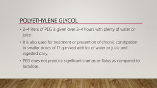 POLYETHYLENE GLYCOL
• 2–4 liters of PEG is given over 2–4 hours with plenty of water or
juice.
• It is also used for treatment or prevention of chronic constipation
in smaller doses of 17 g mixed with lot of water or juice and
ingested daily.
• PEG does not produce significant cramps or flatus as compared to
lactulose.
 
