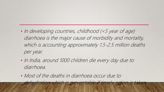 • In developing countries, childhood (<5 year of age)
diarrhoea is the major cause of morbidity and mortality,
which is accounting approximately 1.5-2.5 million deaths
per year.
• In India, around 1000 children die every day due to
diarrhoea.
• Most of the deaths in diarrhoea occur due to
dehydration which is preventable if timely action is taken.
 