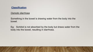 Classification
Osmotic diarrhoea
Something in the bowel is drawing water from the body into the
bowel.
Eg; Sorbitol is not absorbed by the body but draws water from the
body into the bowel, resulting in diarrhoea.
 