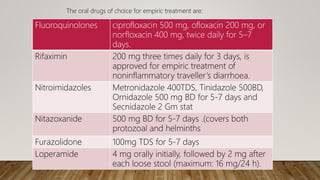 Fluoroquinolones ciprofloxacin 500 mg, ofloxacin 200 mg, or
norfloxacin 400 mg, twice daily for 5–7
days.
Rifaximin 200 mg three times daily for 3 days, is
approved for empiric treatment of
noninflammatory traveller’s diarrhoea.
Nitroimidazoles Metronidazole 400TDS, Tinidazole 500BD,
Ornidazole 500 mg BD for 5-7 days and
Secnidazole 2 Gm stat
Nitazoxanide 500 mg BD for 5-7 days .(covers both
protozoal and helminths
Furazolidone 100mg TDS for 5-7 days
Loperamide 4 mg orally initially, followed by 2 mg after
each loose stool (maximum: 16 mg/24 h).
The oral drugs of choice for empiric treatment are:
 