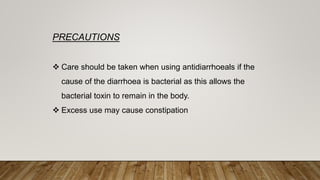 PRECAUTIONS
 Care should be taken when using antidiarrhoeals if the
cause of the diarrhoea is bacterial as this allows the
bacterial toxin to remain in the body.
 Excess use may cause constipation
 