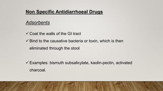 Non Specific Antidiarrhoeal Drugs
Adsorbents
 Coat the walls of the GI tract
 Bind to the causative bacteria or toxin, which is then
eliminated through the stool
 Examples: bismuth subsalicylate, kaolin-pectin, activated
charcoal.
 