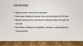 Anti secretory
 Agents which reduce the secretion
 Decrease intestinal muscle tone and peristalsis of GI tract
 Result: slowing the movement of faecal matter through the
GI tract
 Examples: belladonna alkaloids, atropine, sulphasalazine,
hyoscyamine
 