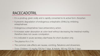 RACECADOTRIL
• It is a prodrug, given orally and is rapidly converted to its active form thiorphan.
• It prevents degradation of endogenous enkephalins (ENKs) by inhibiting
enkephalinase.
• Endogenous enkephalines have antisecretory action.
• It increases water absorption at colon level without decreasing the intestinal motility;
therefore does not causes constipation.
• It is indicated in acute secretary diarrhoeas for short duration only.
• The plasma t½ is 3 hr.
• The common side effects are nausea, vomiting, flatulence and drowsiness.
• Dose: Children: 1.5 mg/kg TDS for 7 days. & Adults: 100 mg TDS for 7 days.
 