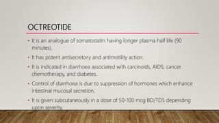 OCTREOTIDE
• It is an analogue of somatostatin having longer plasma half life (90
minutes).
• It has potent antisecretory and antimotility action.
• It is indicated in diarrhoea associated with carcinoids, AIDS, cancer
chemotherapy, and diabetes.
• Control of diarrhoea is due to suppression of hormones which enhance
intestinal mucosal secretion.
• It is given subcutaneously in a dose of 50-100 mcg BD/TDS depending
upon severity.
 
