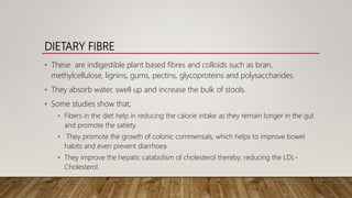 DIETARY FIBRE
• These are indigestible plant based fibres and colloids such as bran,
methylcellulose, lignins, gums, pectins, glycoproteins and polysaccharides.
• They absorb water, swell up and increase the bulk of stools.
• Some studies show that,
• Fibers in the diet help in reducing the calorie intake as they remain longer in the gut
and promote the satiety.
• They promote the growth of colonic commensals, which helps to improve bowel
habits and even prevent diarrhoea.
• They improve the hepatic catabolism of cholesterol thereby; reducing the LDL-
Cholesterol.
 