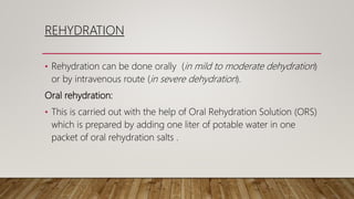 REHYDRATION
• Rehydration can be done orally (in mild to moderate dehydration)
or by intravenous route (in severe dehydration).
Oral rehydration:
• This is carried out with the help of Oral Rehydration Solution (ORS)
which is prepared by adding one liter of potable water in one
packet of oral rehydration salts .
 