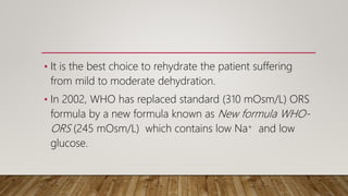 • It is the best choice to rehydrate the patient suffering
from mild to moderate dehydration.
• In 2002, WHO has replaced standard (310 mOsm/L) ORS
formula by a new formula known as New formula WHO-
ORS (245 mOsm/L) which contains low Na+ and low
glucose.
 