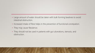 • Large amount of water should be taken with bulk forming laxatives to avoid
intestinal obstruction.
• Increased intake of fibre helps in the prevention of functional constipation.
• They may cause flatulence.
• They should not be used in patients with gut ulcerations, stenosis, and
obstruction.
 
