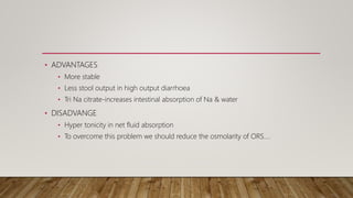 • ADVANTAGES
• More stable
• Less stool output in high output diarrhoea
• Tri Na citrate-increases intestinal absorption of Na & water
• DISADVANGE
• Hyper tonicity in net fluid absorption
• To overcome this problem we should reduce the osmolarity of ORS….
 