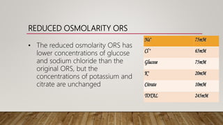 REDUCED OSMOLARITY ORS
• The reduced osmolarity ORS has
lower concentrations of glucose
and sodium chloride than the
original ORS, but the
concentrations of potassium and
citrate are unchanged
 