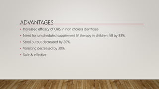 ADVANTAGES
• Increased efficacy of ORS in non cholera diarrhoea
• Need for unscheduled supplement IV therapy in children fell by 33%.
• Stool output decreased by 20%.
• Vomiting decreased by 30%.
• Safe & effective
 