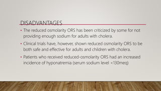 DISADVANTAGES
• The reduced osmolarity ORS has been criticized by some for not
providing enough sodium for adults with cholera.
• Clinical trials have, however, shown reduced osmolarity ORS to be
both safe and effective for adults and children with cholera.
• Patients who received reduced-osmolarity ORS had an increased
incidence of hyponatremia (serum sodium level <130meq)
 