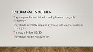 PSYLLIUM AND ISPAGHULA
• They are plant fibres obtained from Psyllium and ispaghula
respectively.
• They should be freshly prepared by mixing with water or cold milk
or fruit juice.
• The dose is 3–8gm OD/BD.
• They should not be swallowed dry.
 