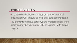 LIMITATIONS OF ORS
• In children with abdominal ileus or signs of intestinal
obstruction ORT should be held until surgical evaluation
• 1% of infants will have carbohydrate malabsorption, were
diarrhea may be worsen by ORS or solutions with simple
sugars.
 