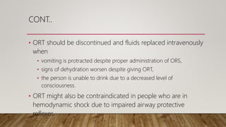 CONT..
• ORT should be discontinued and fluids replaced intravenously
when
• vomiting is protracted despite proper administration of ORS,
• signs of dehydration worsen despite giving ORT,
• the person is unable to drink due to a decreased level of
consciousness.
• ORT might also be contraindicated in people who are in
hemodynamic shock due to impaired airway protective
reflexes.
 