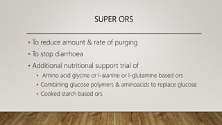 SUPER ORS
• To reduce amount & rate of purging
• To stop diarrhoea
• Additional nutritional support trial of
• Amino acid glycine or l-alanine or l-glutamine based ors
• Combining glucose polymers & aminoacids to replace glucose
• Cooked starch based ors
 