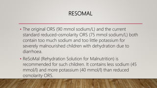 RESOMAL
• The original ORS (90 mmol sodium/L) and the current
standard reduced-osmolarity ORS (75 mmol sodium/L) both
contain too much sodium and too little potassium for
severely malnourished children with dehydration due to
diarrhoea.
• ReSoMal (Rehydration Solution for Malnutrition) is
recommended for such children. It contains less sodium (45
mmol/l) and more potassium (40 mmol/l) than reduced
osmolarity ORS.
 