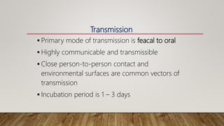  Primary mode of transmission is feacal to oral
 Highly communicable and transmissible
 Close person-to-person contact and
environmental surfaces are common vectors of
transmission
 Incubation period is 1 – 3 days
Transmission
 