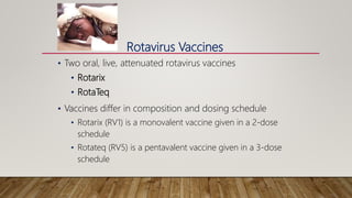 Rotavirus Vaccines
• Two oral, live, attenuated rotavirus vaccines
• Rotarix
• RotaTeq
• Vaccines differ in composition and dosing schedule
• Rotarix (RV1) is a monovalent vaccine given in a 2-dose
schedule
• Rotateq (RV5) is a pentavalent vaccine given in a 3-dose
schedule
 