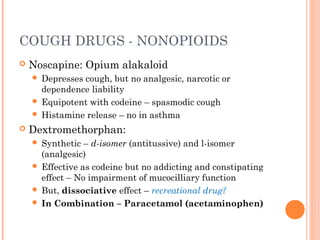 COUGH DRUGS - NONOPIOIDS
 Noscapine: Opium alakaloid
 Depresses cough, but no analgesic, narcotic or
dependence liability
 Equipotent with codeine – spasmodic cough
 Histamine release – no in asthma
 Dextromethorphan:
 Synthetic – d-isomer (antitussive) and l-isomer
(analgesic)
 Effective as codeine but no addicting and constipating
effect – No impairment of mucocilliary function
 But, dissociative effect – recreational drug?
 In Combination – Paracetamol (acetaminophen)
 