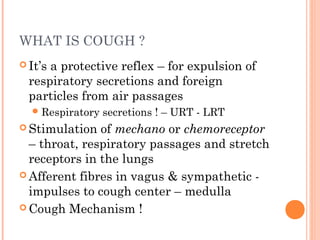 WHAT IS COUGH ?
 It’s a protective reflex – for expulsion of
respiratory secretions and foreign
particles from air passages
Respiratory secretions ! – URT - LRT
 Stimulation of mechano or chemoreceptor
– throat, respiratory passages and stretch
receptors in the lungs
 Afferent fibres in vagus & sympathetic -
impulses to cough center – medulla
 Cough Mechanism !
 