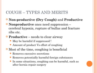 COUGH – TYPES AND MERITS
 Non-productive (Dry Cough) and Productive
 Nonproductive ones need suppression –
cerebral hypoxia, rupture of bullas and fracture
ribs etc.
 Productive – needs to clear airway
 May be harmful if suppressed !
 Amount of product Vs effort of coughing
 Most of the time, coughing is beneficial
 Removes excessive secretions
 Removes potentially harmful foreign substances
 In some situations, coughing can be harmful, such as
after hernia repair surgery
 