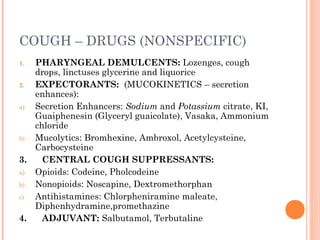 COUGH – DRUGS (NONSPECIFIC)
1. PHARYNGEAL DEMULCENTS: Lozenges, cough
drops, linctuses glycerine and liquorice
2. EXPECTORANTS: (MUCOKINETICS – secretion
enhances):
a) Secretion Enhancers: Sodium and Potassium citrate, KI,
Guaiphenesin (Glyceryl guaicolate), Vasaka, Ammonium
chloride
b) Mucolytics: Bromhexine, Ambroxol, Acetylcysteine,
Carbocysteine
3. CENTRAL COUGH SUPPRESSANTS:
a) Opioids: Codeine, Pholcodeine
b) Nonopioids: Noscapine, Dextromethorphan
c) Antihistamines: Chlorpheniramine maleate,
Diphenhydramine,promethazine
4. ADJUVANT: Salbutamol, Terbutaline
 