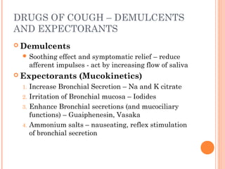 DRUGS OF COUGH – DEMULCENTS
AND EXPECTORANTS
 Demulcents
 Soothing effect and symptomatic relief – reduce
afferent impulses - act by increasing flow of saliva
 Expectorants (Mucokinetics)
1. Increase Bronchial Secretion – Na and K citrate
2. Irritation of Bronchial mucosa – Iodides
3. Enhance Bronchial secretions (and mucociliary
functions) – Guaiphenesin, Vasaka
4. Ammonium salts – nauseating, reflex stimulation
of bronchial secretion
 