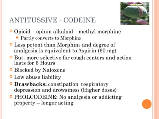 ANTITUSSIVE - CODEINE
 Opioid – opium alkaloid – methyl morphine
 Partly converts to Morphine
 Less potent than Morphine and degree of
analgesia is equivalent to Aspirin (60 mg)
 But, more selective for cough centers and action
lasts for 6 Hours
 Blocked by Naloxone
 Low abuse liability
 Drawbacks: constipation, respiratory
depression and drowsiness (Higher doses)
 PHOLCODEINE: No analgesia or addicting
property – longer acting
 