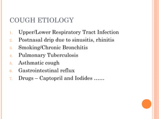 COUGH ETIOLOGY 
1. Upper/Lower Respiratory Tract Infection 
2. Postnasal drip due to sinusitis, rhinitis 
3. Smoking/Chronic Bronchitis 
4. Pulmonary Tuberculosis 
5. Asthmatic cough 
6. Gastrointestinal reflux 
7. Drugs – Captopril and Iodides …… 
 