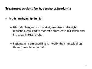 Treatment options for hypercholesterolemia
• Moderate hyperlipidemia:
– Lifestyle changes, such as diet, exercise, and weight
reduction, can lead to modest decreases in LDL levels and
increases in HDL levels.
– Patients who are unwilling to modify their lifestyle drug
therapy may be required.
18
 
