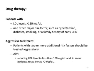 Drug therapy:
Patients with
– LDL levels >160 mg/dL
– one other major risk factor, such as hypertension,
diabetes, smoking, or a family history of early CHD
Aggressive treatment:
– Patients with two or more additional risk factors should be
treated aggressively
– Aim:
• reducing LDL level to less than 100 mg/dL and, in some
patients, to as low as 70 mg/dL.
19
 