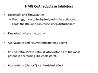 • Lovastatin and Simvastatin:
– Prodrugs, have to be hydrolyzed to be activated.
– Cross the BBB and can cause sleep disturbances
• Fluvastatin – Less myopathy
• Atorvastatin and rosuvastatin are long acting
• Rosuvastatin, Pitavastatin, & Atorvastatin are the most
potent in decreasing LDL cholesterol.
• Atorvastatin (Lipitor®) – antioxidant effect
HMG CoA reductase Inhibitors
27
 