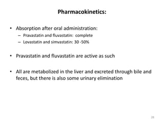 Pharmacokinetics:
• Absorption after oral administration:
– Pravastatin and fluvastatin: complete
– Lovastatin and simvastatin: 30 -50%
• Pravastatin and fluvastatin are active as such
• All are metabolized in the liver and excreted through bile and
feces, but there is also some urinary elimination
28
 
