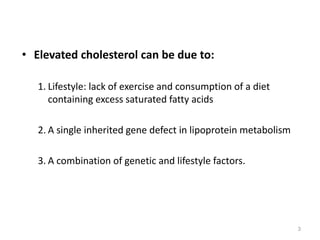 • Elevated cholesterol can be due to:
1. Lifestyle: lack of exercise and consumption of a diet
containing excess saturated fatty acids
2. A single inherited gene defect in lipoprotein metabolism
3. A combination of genetic and lifestyle factors.
3
 