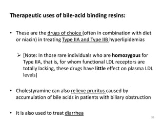 Therapeutic uses of bile-acid binding resins:
• These are the drugs of choice (often in combination with diet
or niacin) in treating Type IIA and Type IIB hyperlipidemias
 [Note: In those rare individuals who are homozygous for
Type IIA, that is, for whom functional LDL receptors are
totally lacking, these drugs have little effect on plasma LDL
levels]
• Cholestyramine can also relieve pruritus caused by
accumulation of bile acids in patients with biliary obstruction
• It is also used to treat diarrhea
36
 