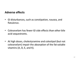 Adverse effects
• GI disturbances, such as constipation, nausea, and
flatulence.
• Colesevelam has fewer GI side effects than other bile
acid sequestrants.
• At high doses, cholestyramine and colestipol (but not
colesevelam) impair the absorption of the fat-soluble
vitamins (A, D, E, and K).
37
 