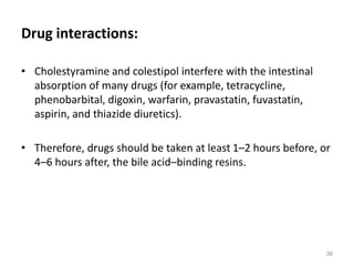 Drug interactions:
• Cholestyramine and colestipol interfere with the intestinal
absorption of many drugs (for example, tetracycline,
phenobarbital, digoxin, warfarin, pravastatin, fuvastatin,
aspirin, and thiazide diuretics).
• Therefore, drugs should be taken at least 1–2 hours before, or
4–6 hours after, the bile acid–binding resins.
38
 