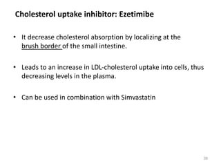 • It decrease cholesterol absorption by localizing at the
brush border of the small intestine.
• Leads to an increase in LDL-cholesterol uptake into cells, thus
decreasing levels in the plasma.
• Can be used in combination with Simvastatin
Cholesterol uptake inhibitor: Ezetimibe
39
 