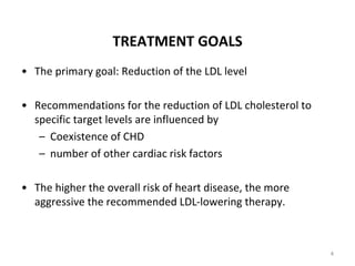 TREATMENT GOALS
• The primary goal: Reduction of the LDL level
• Recommendations for the reduction of LDL cholesterol to
specific target levels are influenced by
– Coexistence of CHD
– number of other cardiac risk factors
• The higher the overall risk of heart disease, the more
aggressive the recommended LDL-lowering therapy.
4
 