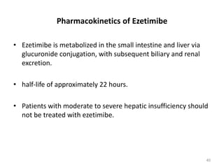 Pharmacokinetics of Ezetimibe
• Ezetimibe is metabolized in the small intestine and liver via
glucuronide conjugation, with subsequent biliary and renal
excretion.
• half-life of approximately 22 hours.
• Patients with moderate to severe hepatic insufficiency should
not be treated with ezetimibe.
40
 