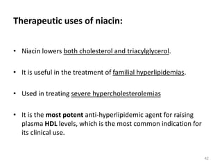 Therapeutic uses of niacin:
• Niacin lowers both cholesterol and triacylglycerol.
• It is useful in the treatment of familial hyperlipidemias.
• Used in treating severe hypercholesterolemias
• It is the most potent anti-hyperlipidemic agent for raising
plasma HDL levels, which is the most common indication for
its clinical use.
42
 